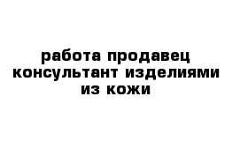 работа продавец-консультант изделиями из кожи